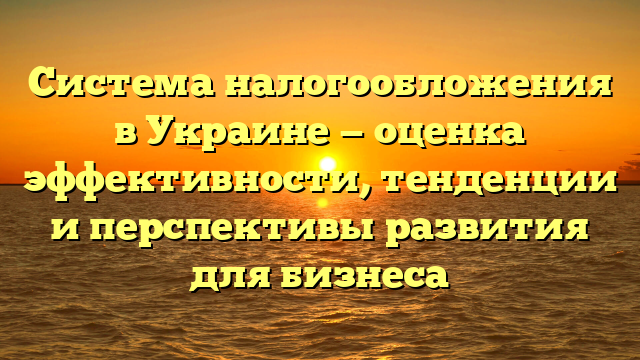 Система налогообложения в Украине — оценка эффективности, тенденции и перспективы развития для бизнеса