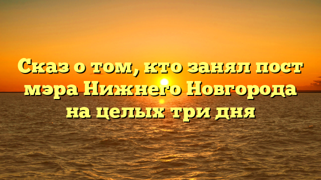 Сказ о том, кто занял пост мэра Нижнего Новгорода на целых три дня