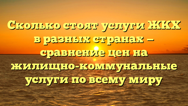 Сколько стоят услуги ЖКХ в разных странах — сравнение цен на жилищно-коммунальные услуги по всему миру