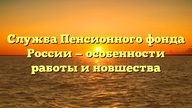 Служба Пенсионного фонда России — особенности работы и новшества