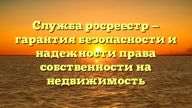 Служба росреестр — гарантия безопасности и надежности права собственности на недвижимость