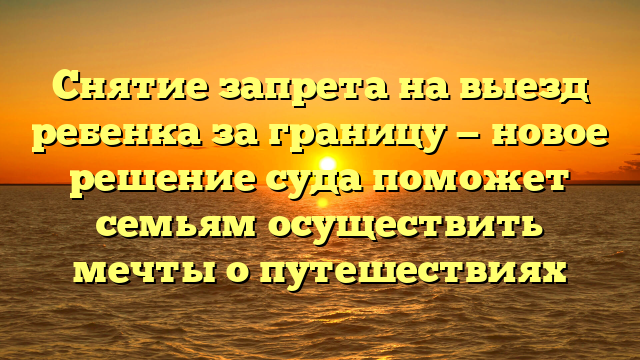 Снятие запрета на выезд ребенка за границу — новое решение суда поможет семьям осуществить мечты о путешествиях