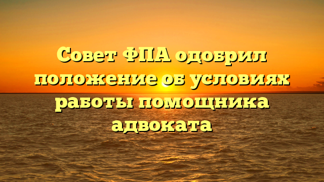Совет ФПА одобрил положение об условиях работы помощника адвоката