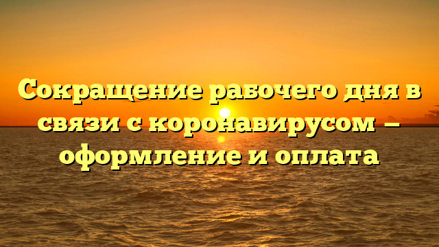 Сокращение рабочего дня в связи с коронавирусом — оформление и оплата