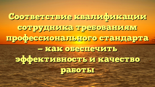 Соответствие квалификации сотрудника требованиям профессионального стандарта — как обеспечить эффективность и качество работы