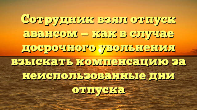 Сотрудник взял отпуск авансом — как в случае досрочного увольнения взыскать компенсацию за неиспользованные дни отпуска