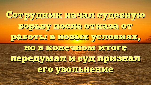 Сотрудник начал судебную борьбу после отказа от работы в новых условиях, но в конечном итоге передумал и суд признал его увольнение