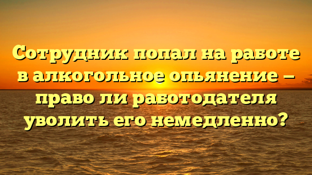 Сотрудник попал на работе в алкогольное опьянение — право ли работодателя уволить его немедленно?
