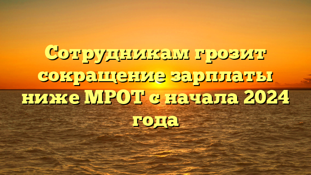 Сотрудникам грозит сокращение зарплаты ниже МРОТ с начала 2024 года