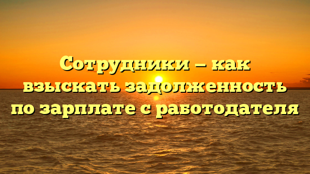 Сотрудники — как взыскать задолженность по зарплате с работодателя