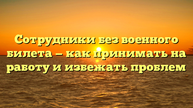 Сотрудники без военного билета — как принимать на работу и избежать проблем