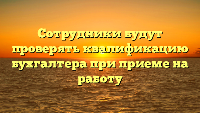 Сотрудники будут проверять квалификацию бухгалтера при приеме на работу