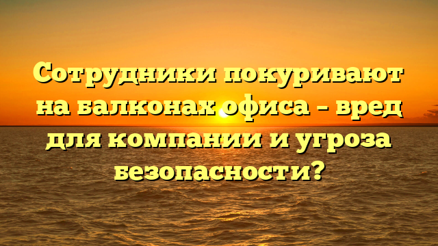 Сотрудники покуривают на балконах офиса – вред для компании и угроза безопасности?