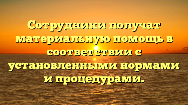 Сотрудники получат материальную помощь в соответствии с установленными нормами и процедурами.