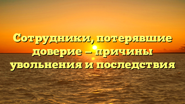 Сотрудники, потерявшие доверие — причины увольнения и последствия