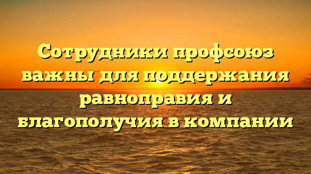 Сотрудники профсоюз важны для поддержания равноправия и благополучия в компании