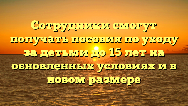 Сотрудники смогут получать пособия по уходу за детьми до 15 лет на обновленных условиях и в новом размере