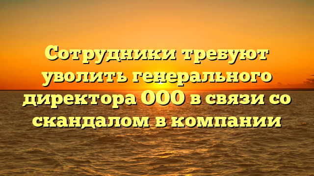 Сотрудники требуют уволить генерального директора ООО в связи со скандалом в компании