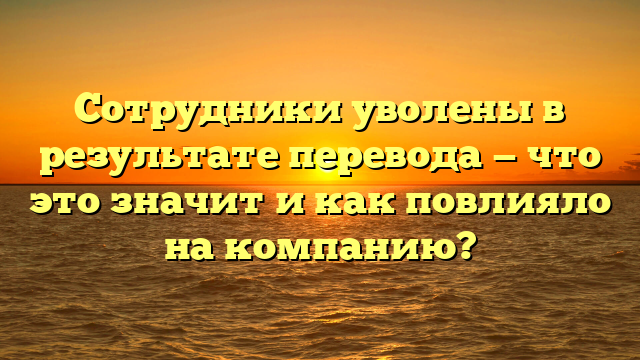 Сотрудники уволены в результате перевода — что это значит и как повлияло на компанию?