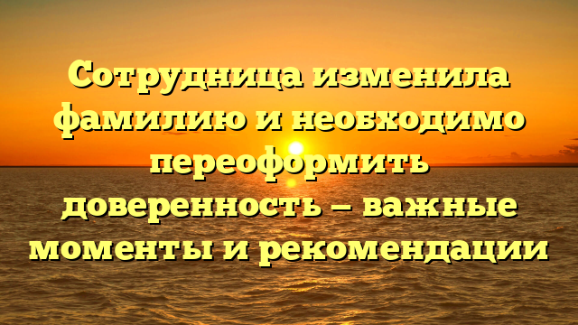Сотрудница изменила фамилию и необходимо переоформить доверенность — важные моменты и рекомендации