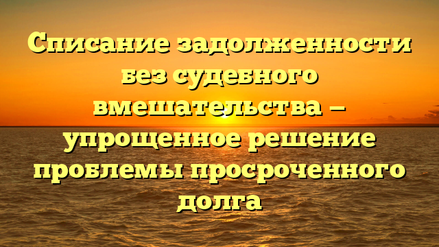 Списание задолженности без судебного вмешательства — упрощенное решение проблемы просроченного долга