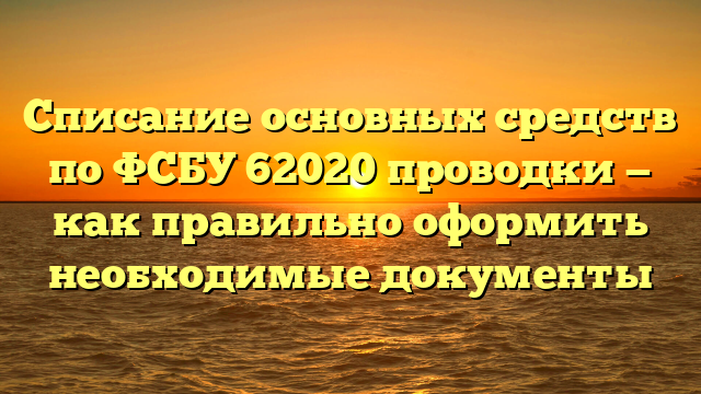 Списание основных средств по ФСБУ 62020 проводки — как правильно оформить необходимые документы