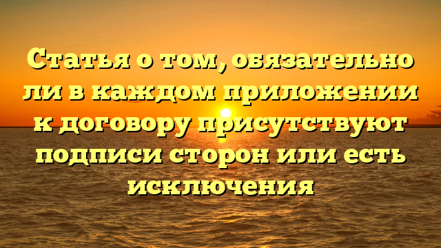 Статья о том, обязательно ли в каждом приложении к договору присутствуют подписи сторон или есть исключения