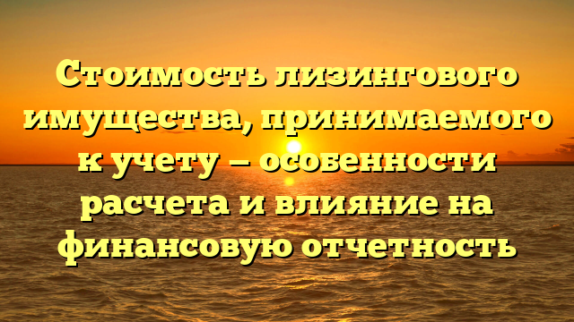 Стоимость лизингового имущества, принимаемого к учету — особенности расчета и влияние на финансовую отчетность