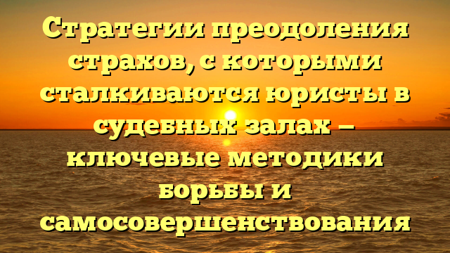Стратегии преодоления страхов, с которыми сталкиваются юристы в судебных залах — ключевые методики борьбы и самосовершенствования