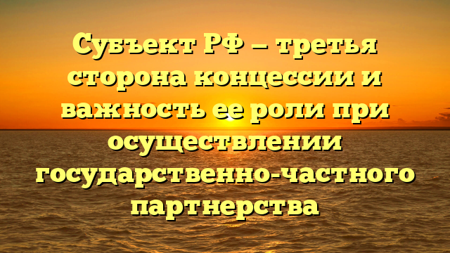 Субъект РФ — третья сторона концессии и важность ее роли при осуществлении государственно-частного партнерства