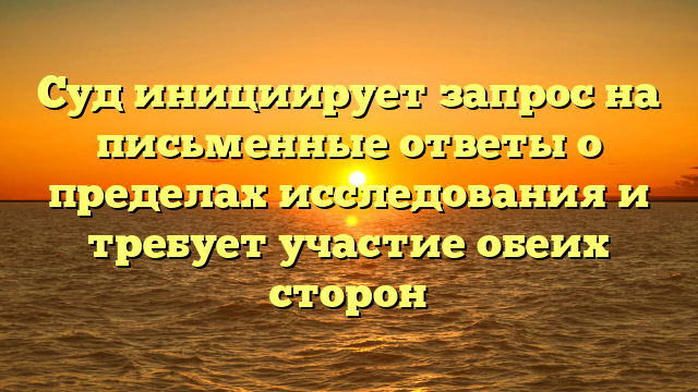 Суд инициирует запрос на письменные ответы о пределах исследования и требует участие обеих сторон