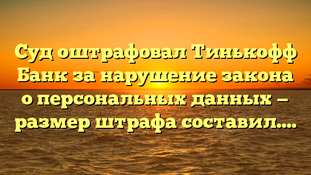 Суд оштрафовал Тинькофф Банк за нарушение закона о персональных данных — размер штрафа составил….