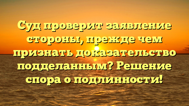 Суд проверит заявление стороны, прежде чем признать доказательство подделанным? Решение спора о подлинности!