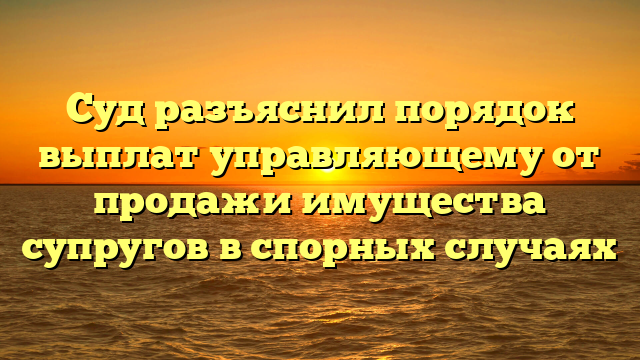 Суд разъяснил порядок выплат управляющему от продажи имущества супругов в спорных случаях