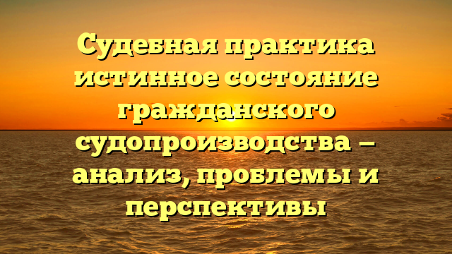 Судебная практика истинное состояние гражданского судопроизводства — анализ, проблемы и перспективы