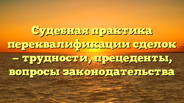 Судебная практика переквалификации сделок — трудности, прецеденты, вопросы законодательства