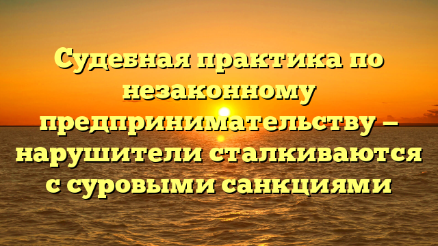 Судебная практика по незаконному предпринимательству — нарушители сталкиваются с суровыми санкциями