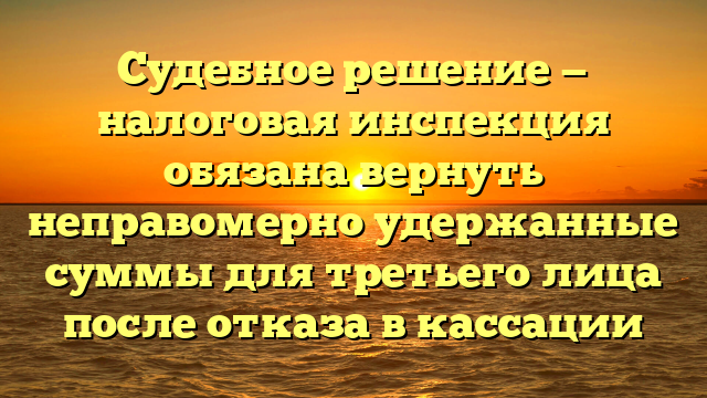 Судебное решение — налоговая инспекция обязана вернуть неправомерно удержанные суммы для третьего лица после отказа в кассации