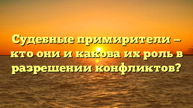 Судебные примирители — кто они и какова их роль в разрешении конфликтов?