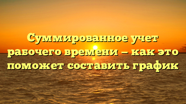 Суммированное учет рабочего времени — как это поможет составить график