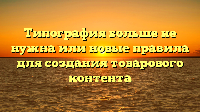 Типография больше не нужна или новые правила для создания товарового контента