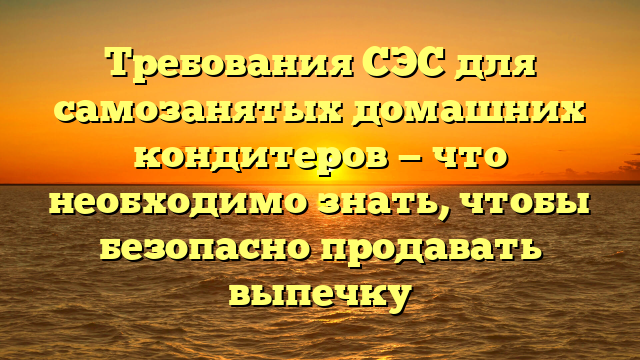 Требования СЭС для самозанятых домашних кондитеров — что необходимо знать, чтобы безопасно продавать выпечку