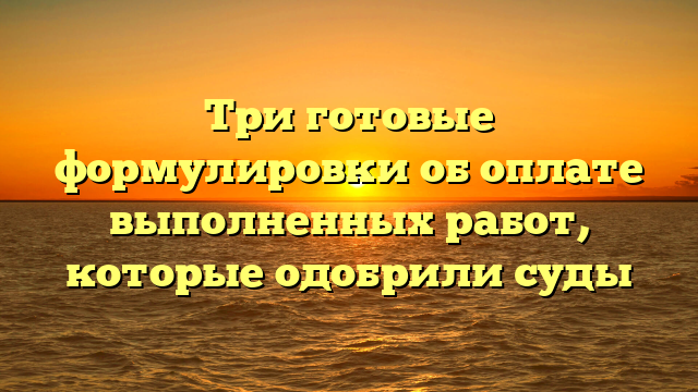 Три готовые формулировки об оплате выполненных работ, которые одобрили суды