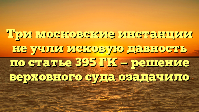 Три московские инстанции не учли исковую давность по статье 395 ГК — решение верховного суда озадачило