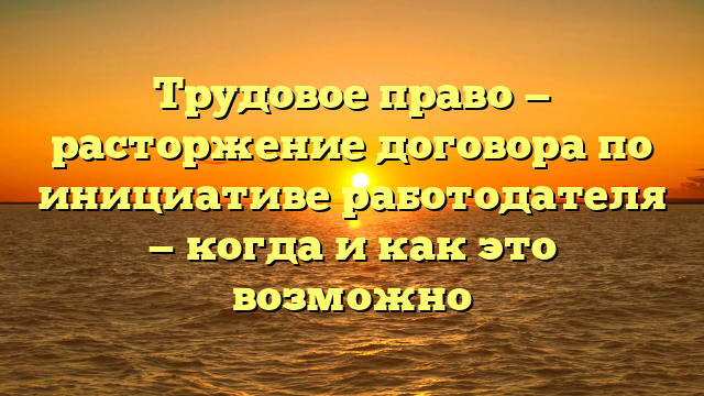 Трудовое право — расторжение договора по инициативе работодателя — когда и как это возможно
