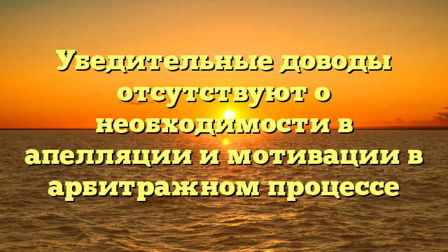 Убедительные доводы отсутствуют о необходимости в апелляции и мотивации в арбитражном процессе