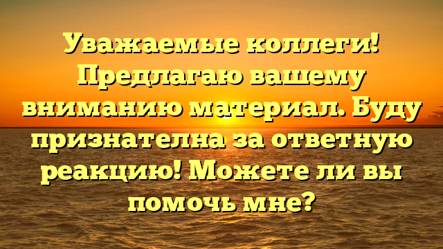 Уважаемые коллеги! Предлагаю вашему вниманию материал. Буду признателна за ответную реакцию! Можете ли вы помочь мне?