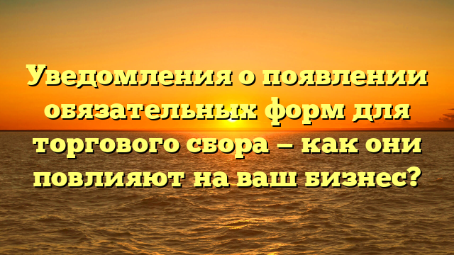 Уведомления о появлении обязательных форм для торгового сбора — как они повлияют на ваш бизнес?