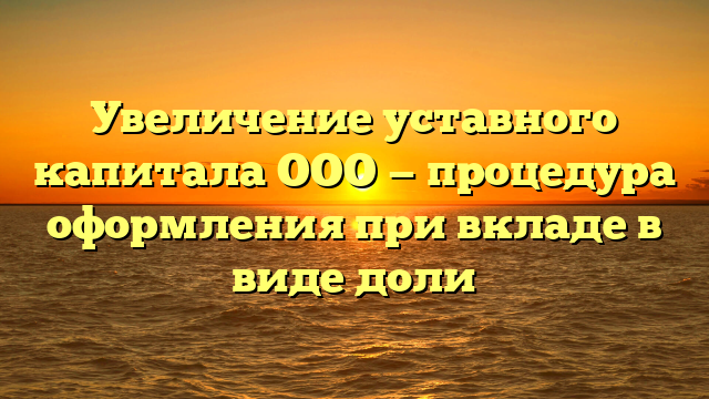 Увеличение уставного капитала ООО — процедура оформления при вкладе в виде доли