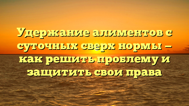 Удержание алиментов с суточных сверх нормы — как решить проблему и защитить свои права